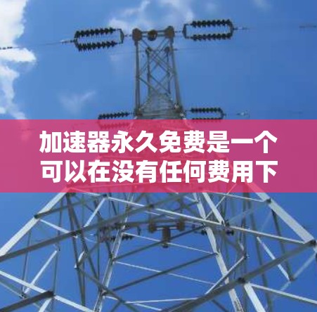 加速器永久免费是一个可以在没有任何费用下使用，提供多种功能的工具，适用于网页浏览、下载和翻译等任务。以下是详细介绍