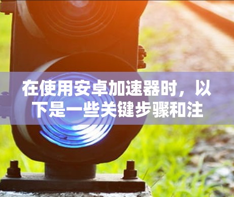 在使用安卓加速器时,以下是一些关键步骤和注意事项 在使用安卓加速器时,以下是一些关键步骤和注意事项