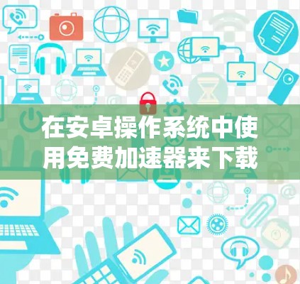 在安卓操作系统中使用免费加速器来下载资源，可以提供了一定的便利和灵活性，但需要考虑是否需要付费以及这些工具的使用方式。以下是一些推荐的步骤和工具