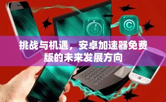 挑战与机遇，安卓加速器免费版的未来发展方向