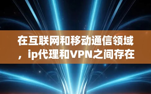 在互联网和移动通信领域，ip代理和VPN之间存在密切的关系，尽管它们的用途和作用有所不同，但它们共同服务于数据传输的安全性和高效性