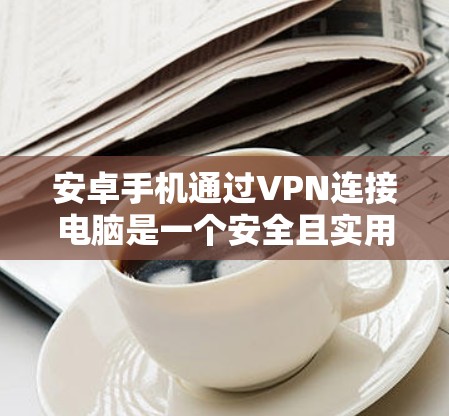 安卓手机通过VPN连接电脑是一个安全且实用的解决方案，以下是对该过程的详细步骤和注意事项