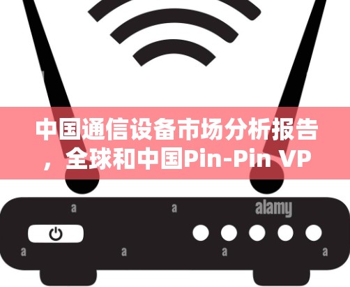 中国通信设备市场分析报告，全球和中国Pin-Pin VPN发展现状与未来展望