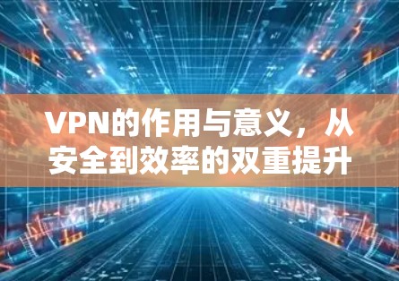 VPN的作用与意义,从安全到效率的双重提升 VPN的作用与意义,从安全到效率的双重提升