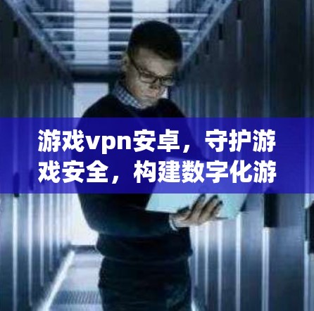 游戏vpn安卓，守护游戏安全，构建数字化游戏生态
