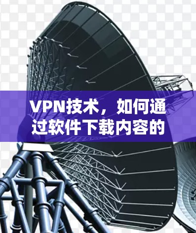 VPN技术,如何通过软件下载内容的详细指南 VPN技术,如何通过软件下载内容的详细指南