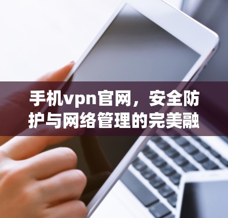 手机vpn官网,安全防护与网络管理的完美融合 手机vpn官网,安全防护与网络管理的完美融合