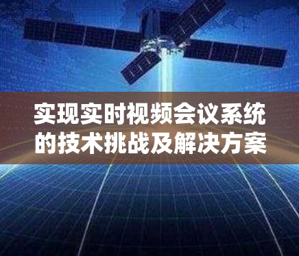 实现实时视频会议系统的技术挑战及解决方案 实现实时视频会议系统的技术挑战及解决方案