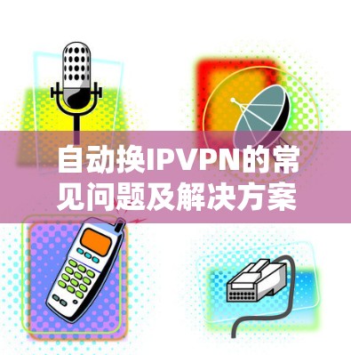自动换IPVPN的常见问题及解决方案 自动换IPVPN的常见问题及解决方案