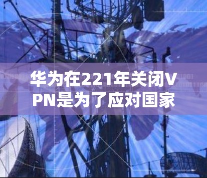华为在221年关闭VPN是为了应对国家安全和网络管理的挑战，同时考虑了技术和市场策略。以下是对此事的详细分析