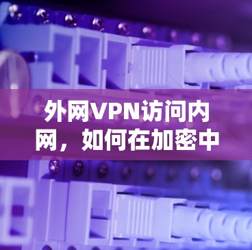 外网VPN访问内网,如何在加密中保持隐私与安全 外网VPN访问内网,如何在加密中保持隐私与安全