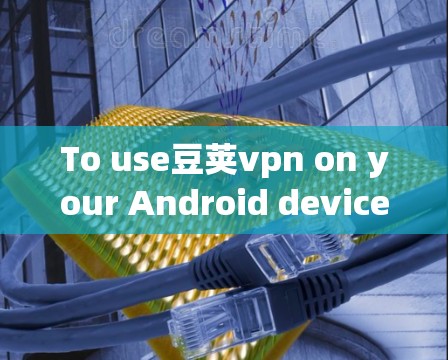 To use豆荚vpn on your Android device effectively and securely,follow these organized steps: