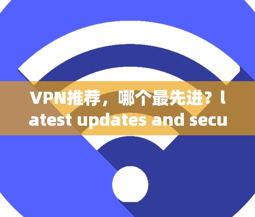 VPN推荐,哪个最先进?latest updates and security tips VPN推荐,哪个最先进?latest updates and security tips