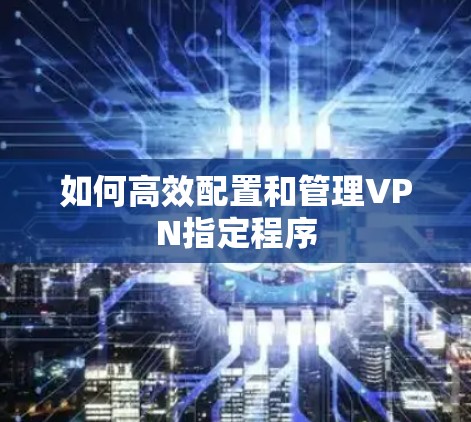 如何高效配置和管理VPN指定程序 如何高效配置和管理VPN指定程序