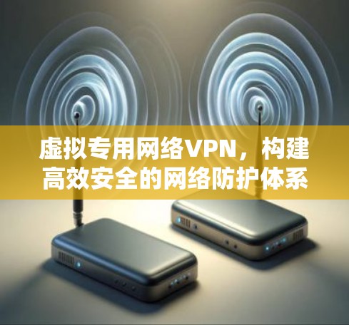 虚拟专用网络VPN,构建高效安全的网络防护体系 虚拟专用网络VPN,构建高效安全的网络防护体系