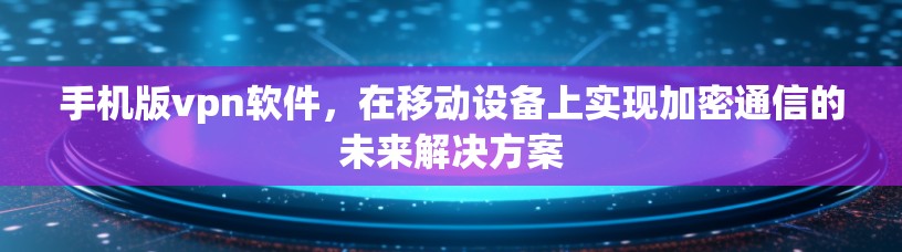 手机版vpn软件，在移动设备上实现加密通信的未来解决方案
