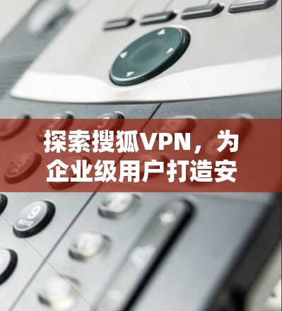 探索搜狐VPN,为企业级用户打造安全可靠的VPN解决方案 探索搜狐VPN,为企业级用户打造安全可靠的VPN解决方案