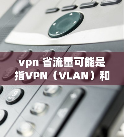 vpn 省流量可能是指VPN（VLAN）和流量管理（流量控制）以下是关于这两个术语的详细解释