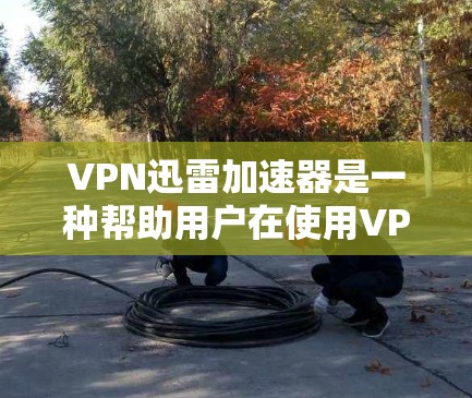VPN迅雷加速器是一种帮助用户在使用VPN连接迅雷软件时，提升下载速度的工具。以下是详细的步骤和解释