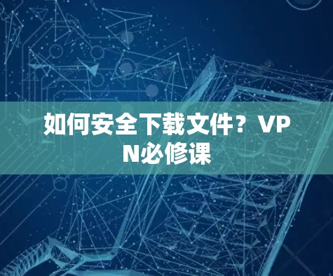 如何安全下载文件?VPN必修课 如何安全下载文件?VPN必修课