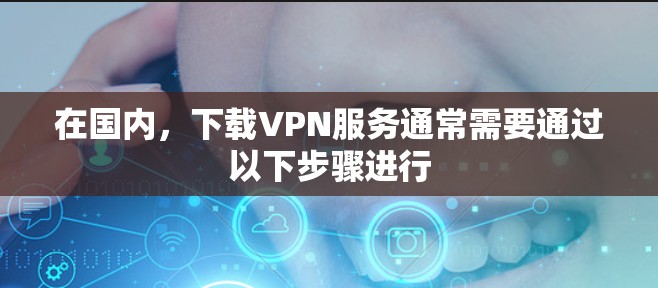 在国内,下载VPN服务通常需要通过以下步骤进行 在国内,下载VPN服务通常需要通过以下步骤进行