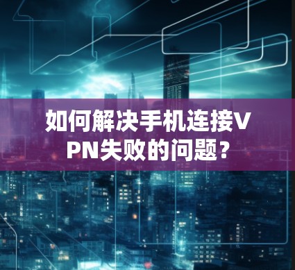 如何解决手机连接VPN失败的问题？