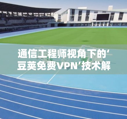 通信工程师视角下的‘豆荚免费VPN’技术解析，保障网络空间安全的守护者