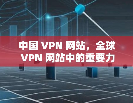 中国 VPN 网站,全球 VPN 网站中的重要力量 中国 VPN 网站,全球 VPN 网站中的重要力量