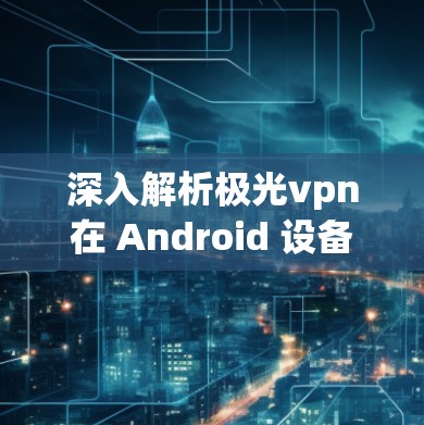 深入解析极光vpn在 Android 设备上的应用与优势 深入解析极光vpn在 Android 设备上的应用与优势