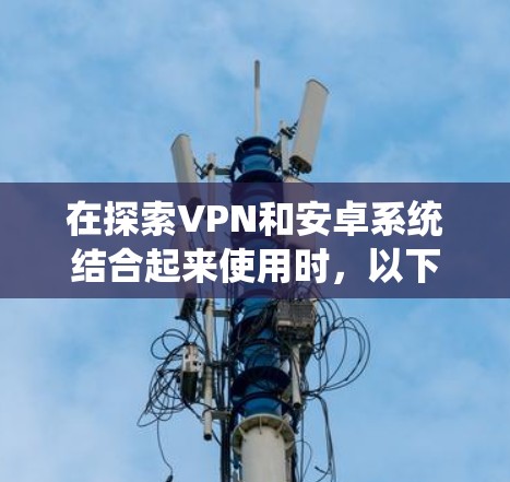 在探索VPN和安卓系统结合起来使用时，以下是一个有条理的总结