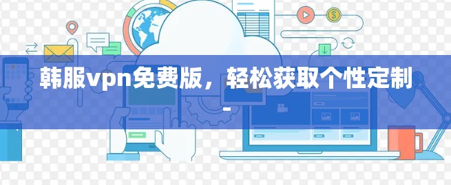 韩服vpn免费版,轻松获取个性定制- 韩服vpn免费版,轻松获取个性定制-