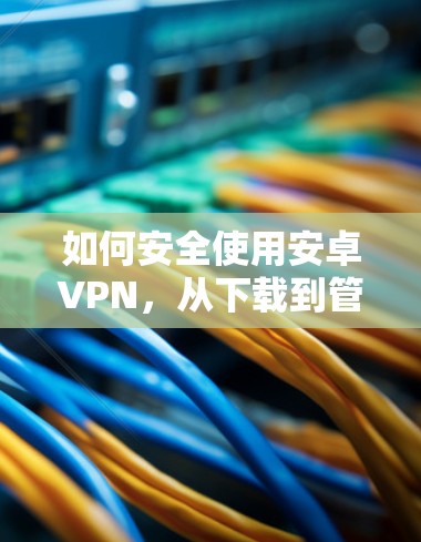 如何安全使用安卓VPN，从下载到管理