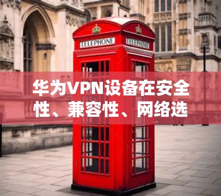 华为VPN设备在安全性、兼容性、网络选择和模拟真实网络环境等方面具有显著优势，因此对于用户来说是一个不错的选择。以下是对华为VPN设备的总结