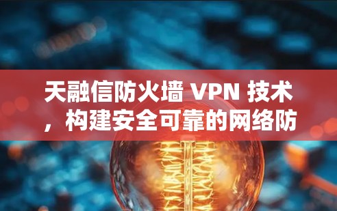 天融信防火墙 VPN 技术,构建安全可靠的网络防护 天融信防火墙 VPN 技术,构建安全可靠的网络防护