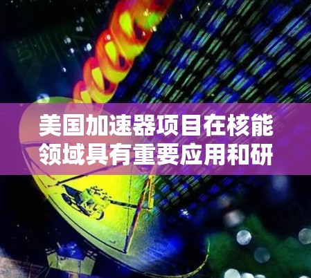 美国加速器项目在核能领域具有重要应用和研究价值,主要涉及以下几个方面 美国加速器项目在核能领域具有重要应用和研究价值,主要涉及以下几个方面