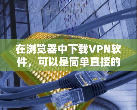 在浏览器中下载VPN软件,可以是简单直接的下载或通过可信的网站下载。以下是一个详细的步骤指南,帮助你方便地在浏览器中下载并使用VPN