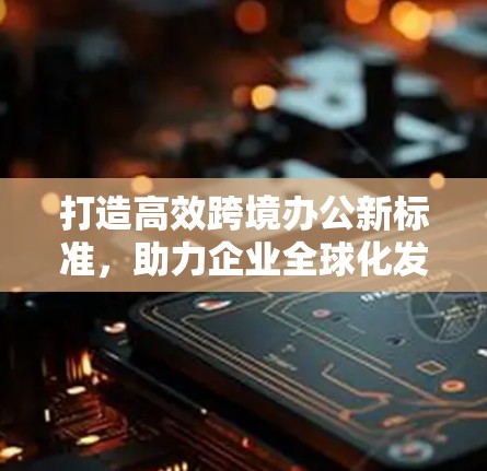 打造高效跨境办公新标准,助力企业全球化发展 打造高效跨境办公新标准,助力企业全球化发展
