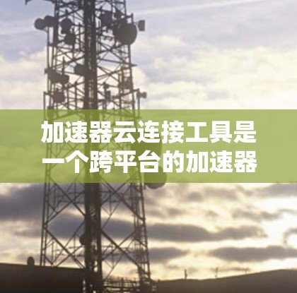 加速器云连接工具是一个跨平台的加速器管理工具，通过云服务连接加速器，方便用户管理加速器，提升网页加载速度。以下是详细的步骤指南