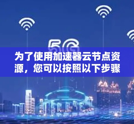 为了使用加速器云节点资源,您可以按照以下步骤进行操作 为了使用加速器云节点资源,您可以按照以下步骤进行操作