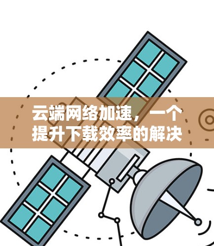 云端网络加速，一个提升下载效率的解决方案