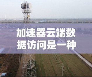 加速器云端数据访问是一种在云端设备上运行的加速技术，用于提升数据访问和处理效率。以下是对该概念的详细分析