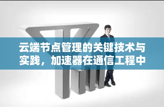 云端节点管理的关键技术与实践，加速器在通信工程中的应用与优化