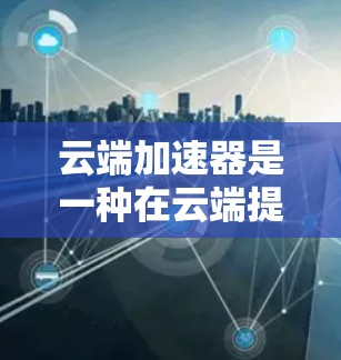 云端加速器是一种在云端提供加速连接的工具，旨在通过云计算和分布式计算提升网络连接的效率和用户体验。以下是关于它的详细分析