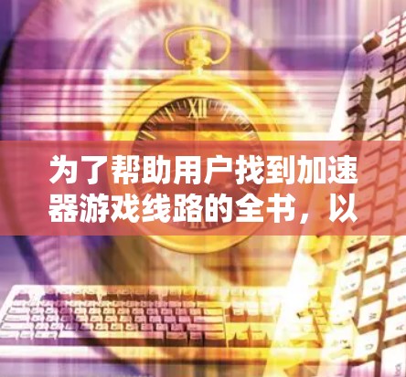 为了帮助用户找到加速器游戏线路的全书,以下是一个分门别类的列表,涵盖了主要的加速器及其支持的设备线路 为了帮助用户找到加速器游戏线路的全书,以下是一个分门别类的列表,涵盖了主要的加速器及其支持的设备线路