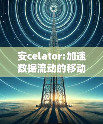 安celator:加速数据流动的移动第一选择
