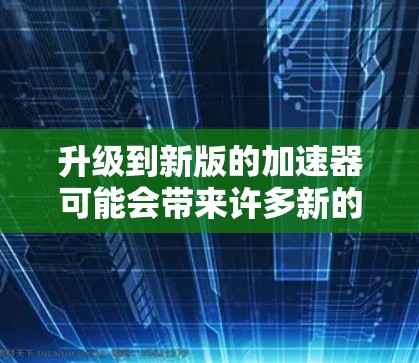 升级到新版的加速器可能会带来许多新的功能和改进，但也有许多需要考虑的地方。以下是对升级前的思考和总结