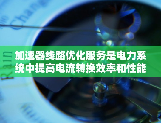 加速器线路优化服务是电力系统中提高电流转换效率和性能的核心技术，涉及多个学科的综合应用。以下是对该服务的详细总结和解释