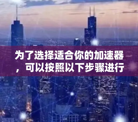 为了选择适合你的加速器,可以按照以下步骤进行 为了选择适合你的加速器,可以按照以下步骤进行