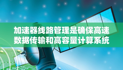 加速器线路管理是确保高速数据传输和高容量计算系统运行的关键技术。以下是对加速器线路管理的详细总结和建议