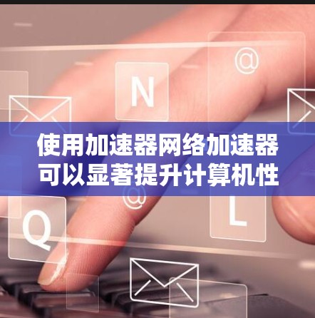 使用加速器网络加速器可以显著提升计算机性能,但需要综合考虑多个因素。以下是一个结构化的指南,帮助您按照步骤使用加速器网络加速器 使用加速器网络加速器可以显著提升计算机性能,但需要综合考虑多个因素。以下是一个结构化的指南,帮助您按照步骤使用加速器网络加速器